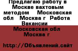 Предлагаю работу в Москве вахтовым методом. - Московская обл., Москва г. Работа » Вакансии   . Московская обл.,Москва г.